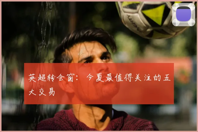 英超转会窗：今夏最值得关注的五大交易