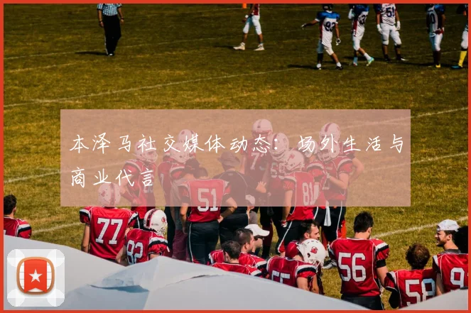 本泽马社交媒体动态：场外生活与商业代言