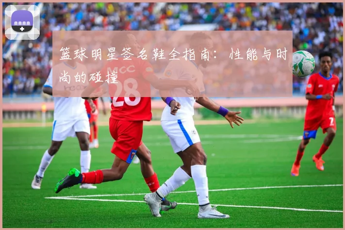篮球明星签名鞋全指南：性能与时尚的碰撞