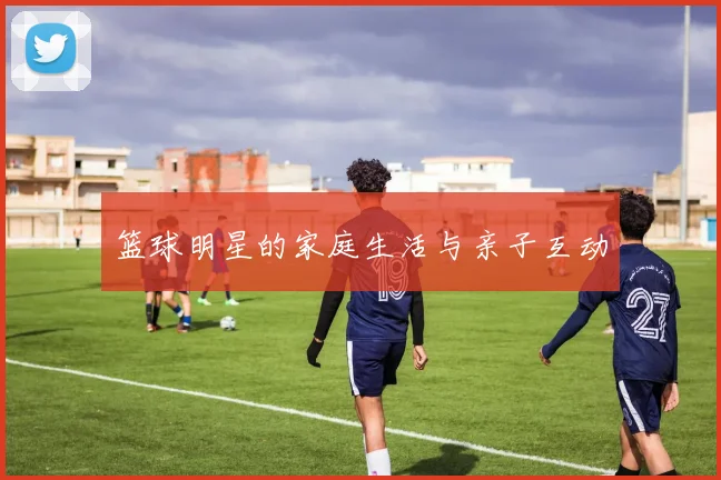 篮球明星的家庭生活与亲子互动