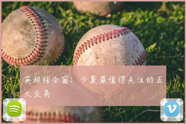 英超转会窗：今夏最值得关注的五大交易