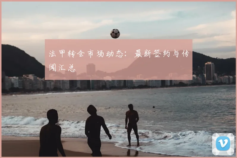 法甲转会市场动态：最新签约与传闻汇总