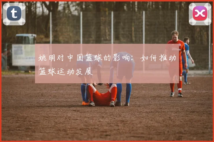 姚明对中国篮球的影响：如何推动篮球运动发展