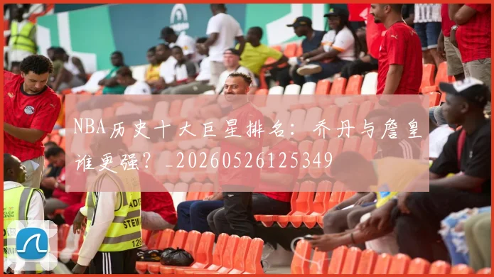 NBA历史十大巨星排名:乔丹与詹皇谁更强?_20260526125349