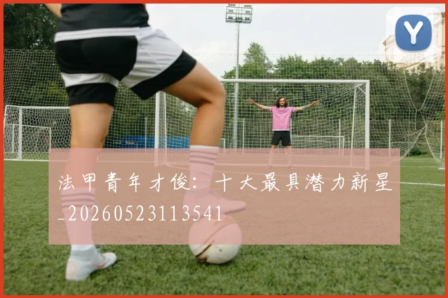 法甲青年才俊：十大最具潜力新星_20260523113541